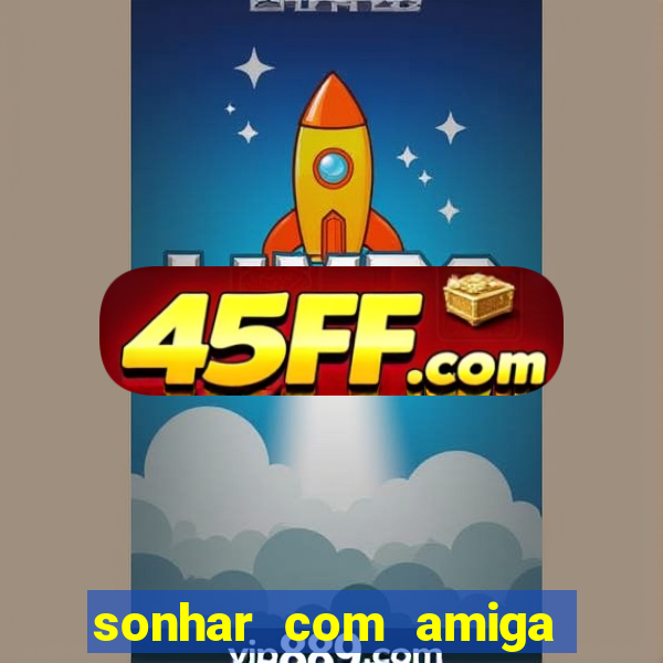 sonhar com amiga falsa jogo do bicho